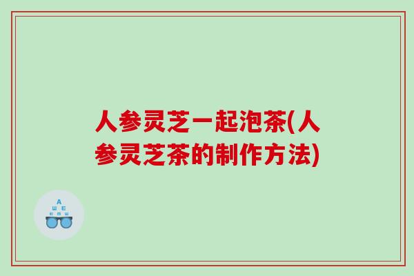 人参灵芝一起泡茶(人参灵芝茶的制作方法)