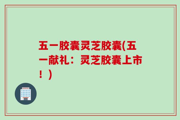 五一胶囊灵芝胶囊(五一献礼：灵芝胶囊上市！)