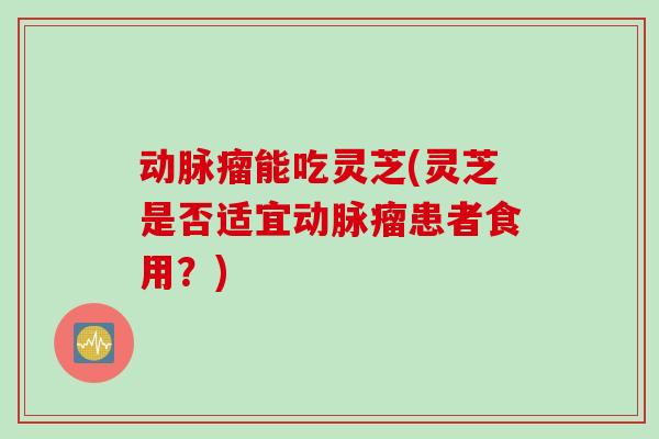 动脉瘤能吃灵芝(灵芝是否适宜动脉瘤患者食用?) 动脉瘤能吃灵芝(灵芝是否适宜动脉瘤患者食用?)