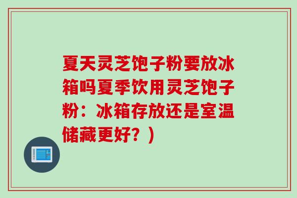 夏天灵芝饱子粉要放冰箱吗夏季饮用灵芝饱子粉：冰箱存放还是室温储藏更好？)