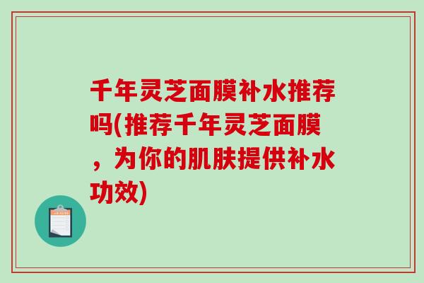 千年灵芝面膜补水推荐吗(推荐千年灵芝面膜，为你的肌肤提供补水功效)