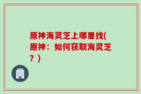 原神海灵芝上哪里找(原神：如何获取海灵芝？)