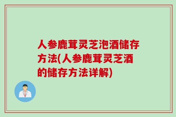 人参鹿茸灵芝泡酒储存方法(人参鹿茸灵芝酒的储存方法详解)