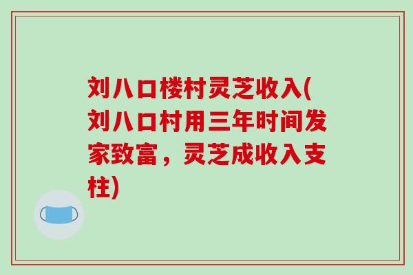 刘八口楼村灵芝收入(刘八口村用三年时间发家致富，灵芝成收入支柱)