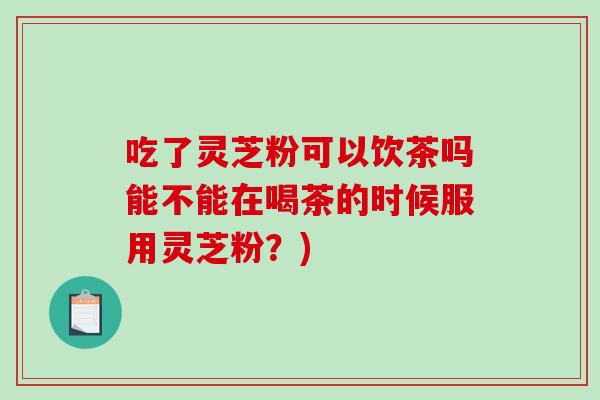 吃了灵芝粉可以饮茶吗能不能在喝茶的时候服用灵芝粉？)