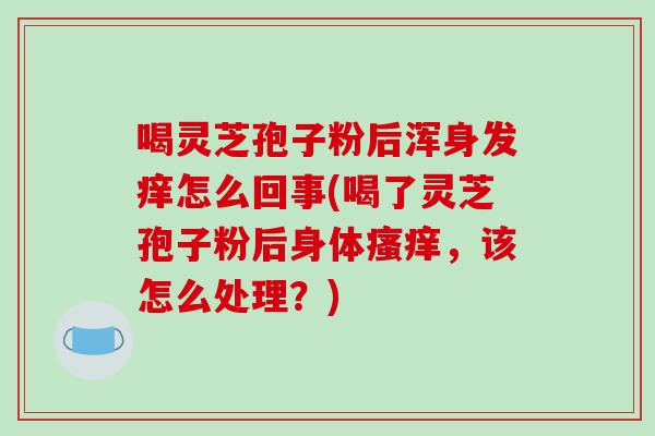 喝灵芝孢子粉后浑身发痒怎么回事(喝了灵芝孢子粉后身体，该怎么处理？)