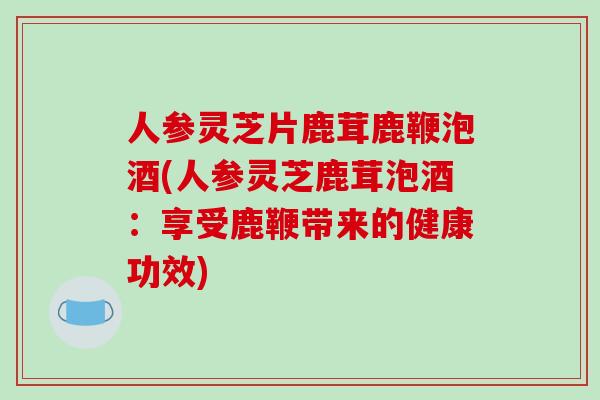 人参灵芝片鹿茸鹿鞭泡酒(人参灵芝鹿茸泡酒：享受鹿鞭带来的健康功效)