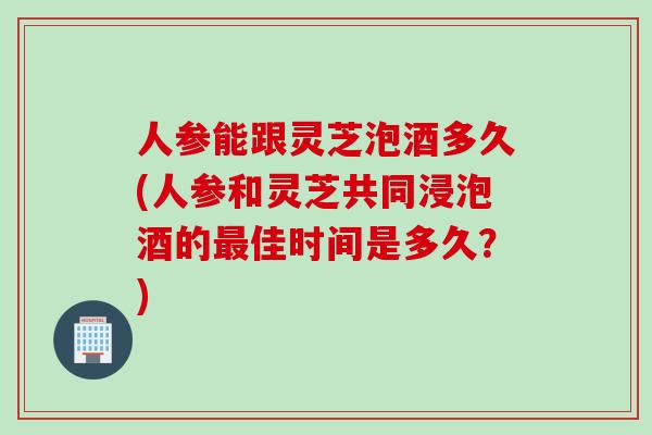 人参能跟灵芝泡酒多久(人参和灵芝共同浸泡酒的最佳时间是多久？)