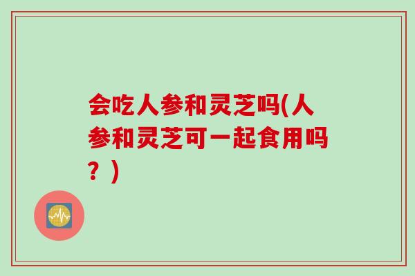 会吃人参和灵芝吗(人参和灵芝可一起食用吗？)
