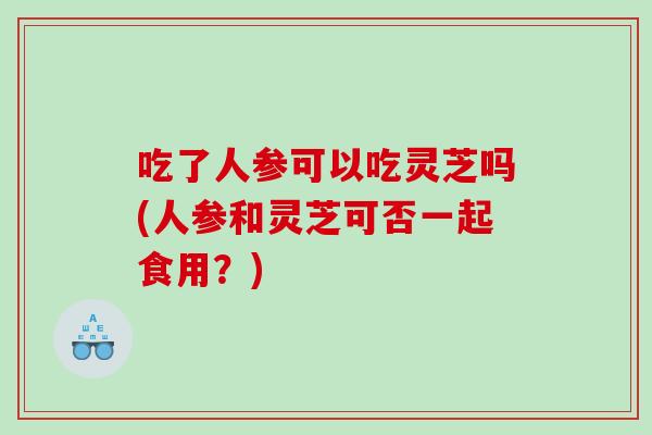 吃了人参可以吃灵芝吗(人参和灵芝可否一起食用？)