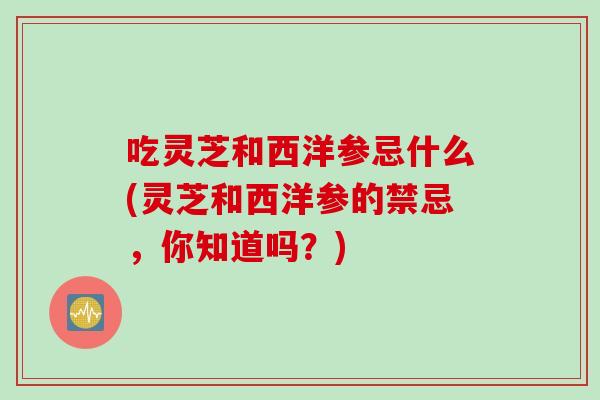 吃灵芝和西洋参忌什么(灵芝和西洋参的禁忌，你知道吗？)