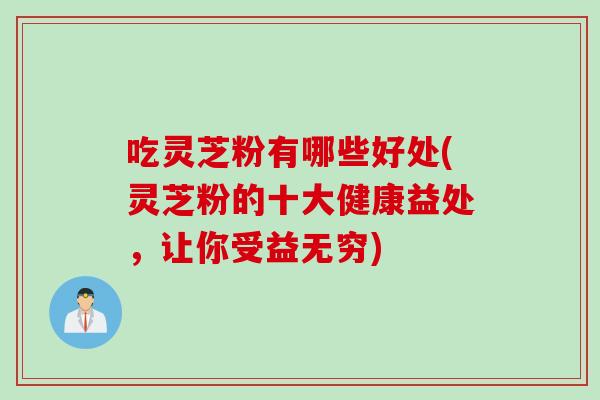 吃灵芝粉有哪些好处(灵芝粉的十大健康益处，让你受益无穷)