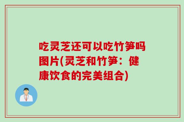 吃灵芝还可以吃竹笋吗图片(灵芝和竹笋：健康饮食的完美组合)