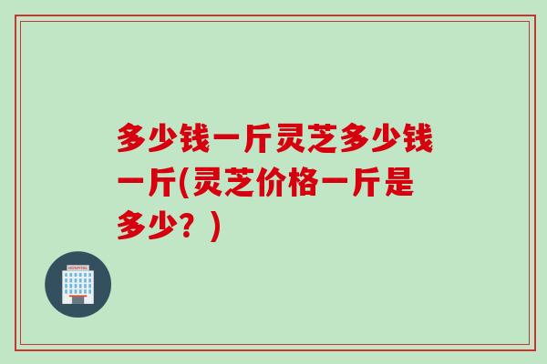 多少钱一斤灵芝多少钱一斤(灵芝价格一斤是多少？)