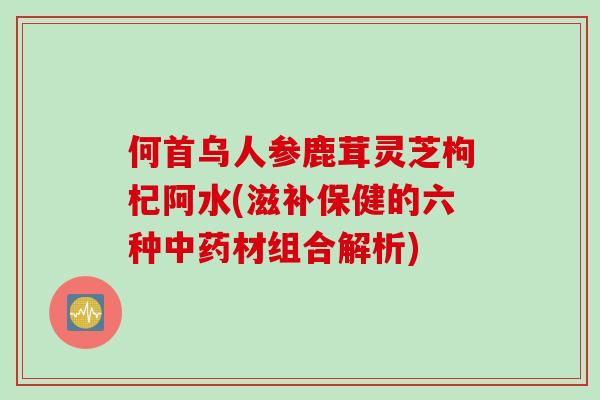 何首乌人参鹿茸灵芝枸杞阿水(滋补保健的六种中药材组合解析)
