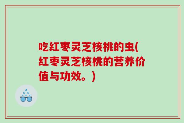 吃红枣灵芝核桃的虫(红枣灵芝核桃的营养价值与功效。)
