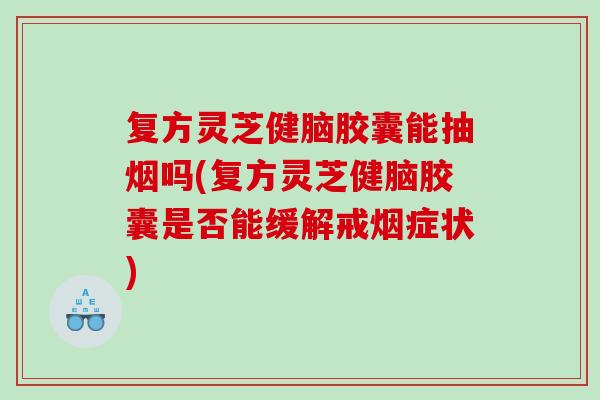 复方灵芝健脑胶囊能抽烟吗(复方灵芝健脑胶囊是否能缓解戒烟症状)