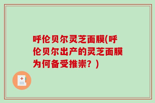 呼伦贝尔灵芝面膜(呼伦贝尔出产的灵芝面膜为何备受推崇？)