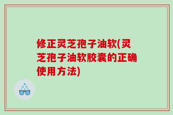修正灵芝孢子油软(灵芝孢子油软胶囊的正确使用方法)
