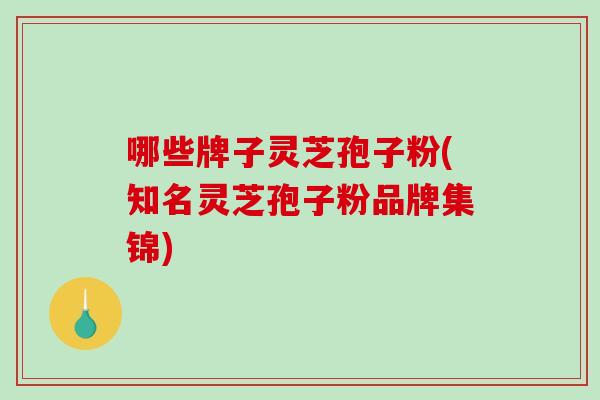哪些牌子灵芝孢子粉(知名灵芝孢子粉品牌集锦)