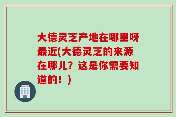 大德灵芝产地在哪里呀最近(大德灵芝的来源在哪儿？这是你需要知道的！)