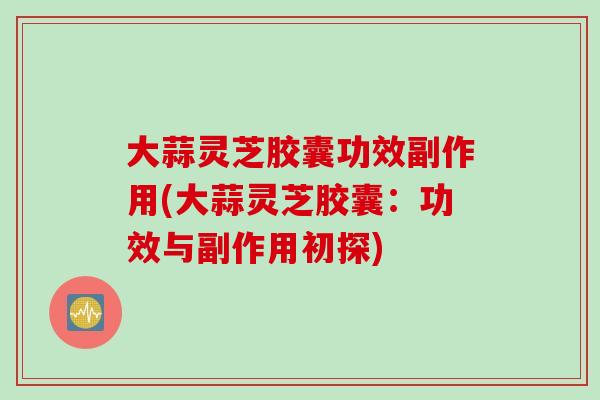大蒜灵芝胶囊功效副作用(大蒜灵芝胶囊：功效与副作用初探)