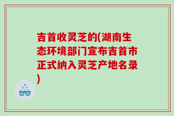 吉首收灵芝的(湖南生态环境部门宣布吉首市正式纳入灵芝产地名录)