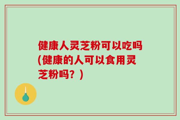 健康人灵芝粉可以吃吗(健康的人可以食用灵芝粉吗？)