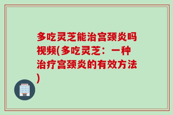 多吃灵芝能治宫颈炎吗视频(多吃灵芝：一种治疗宫颈炎的有效方法)