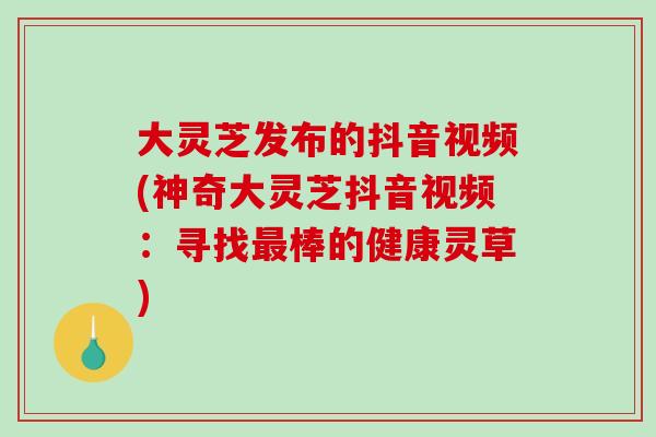 大灵芝发布的抖音视频(神奇大灵芝抖音视频：寻找最棒的健康灵草)