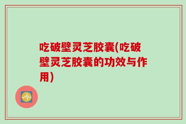 吃破壁灵芝胶囊(吃破壁灵芝胶囊的功效与作用)