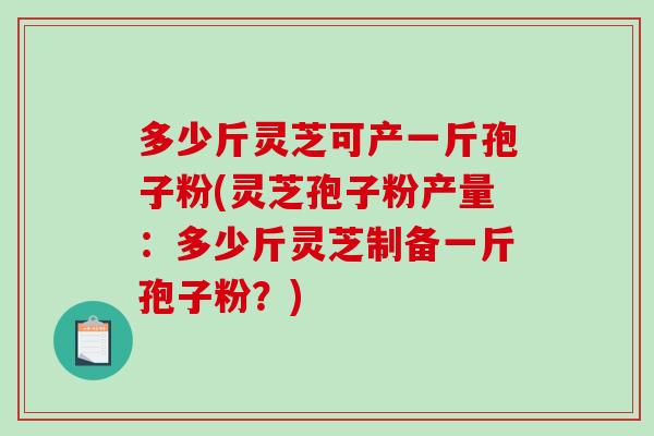多少斤灵芝可产一斤孢子粉(灵芝孢子粉产量：多少斤灵芝制备一斤孢子粉？)