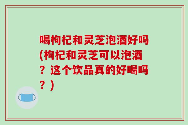 喝枸杞和灵芝泡酒好吗(枸杞和灵芝可以泡酒？这个饮品真的好喝吗？)