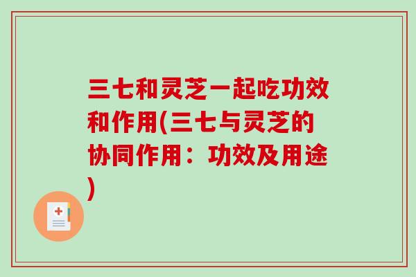 三七和灵芝一起吃功效和作用(三七与灵芝的协同作用：功效及用途)