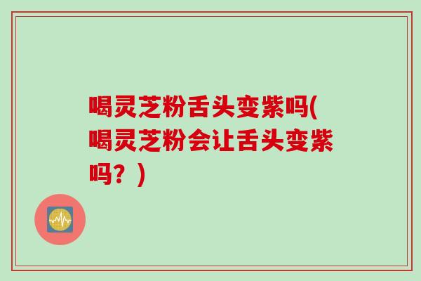 喝灵芝粉舌头变紫吗(喝灵芝粉会让舌头变紫吗？)