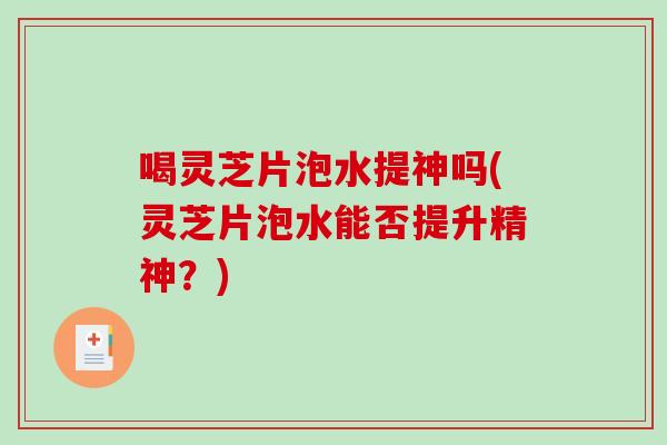 喝灵芝片泡水提神吗(灵芝片泡水能否提升精神？)