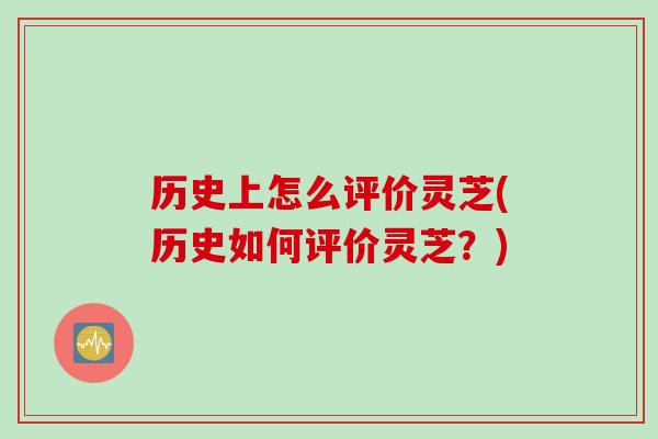 历史上怎么评价灵芝(历史如何评价灵芝?) 历史上怎么评价灵芝(历史如何评价灵芝?)