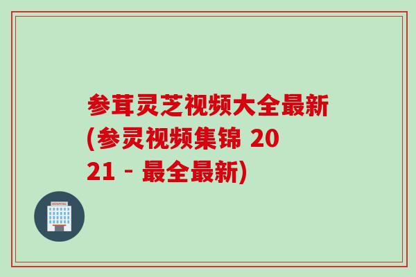 参茸灵芝视频大全最新(参灵视频集锦 2021 - 最全最新)