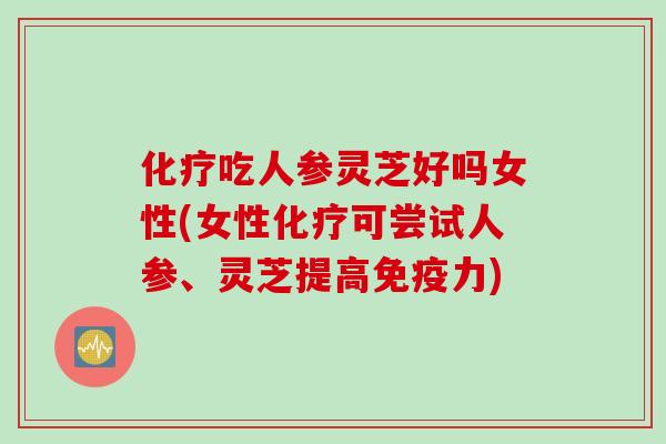 化疗吃人参灵芝好吗女性(女性化疗可尝试人参、灵芝提高免疫力)