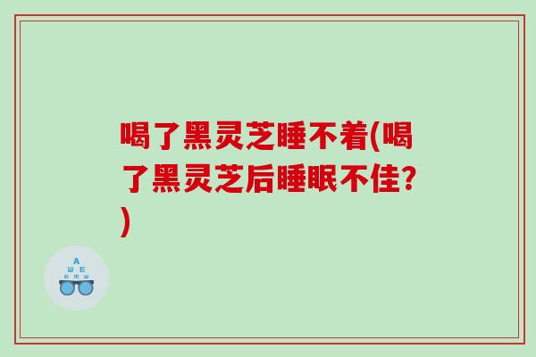 喝了黑灵芝睡不着(喝了黑灵芝后睡眠不佳？)