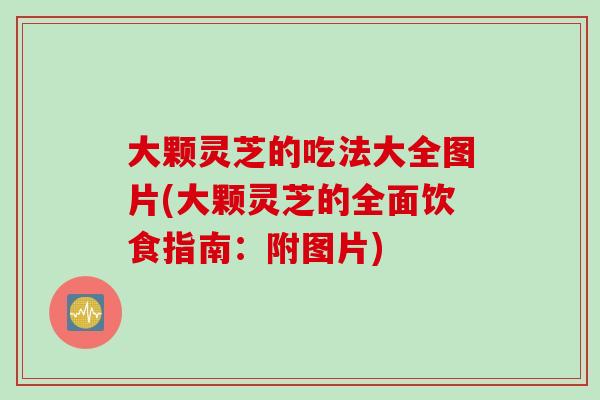 大颗灵芝的吃法大全图片(大颗灵芝的全面饮食指南：附图片)