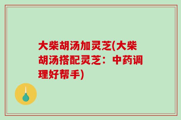 大柴胡汤加灵芝(大柴胡汤搭配灵芝：中药调理好帮手)