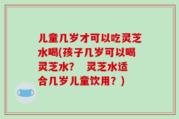 儿童几岁才可以吃灵芝水喝(孩子几岁可以喝灵芝水？  灵芝水适合几岁儿童饮用？)