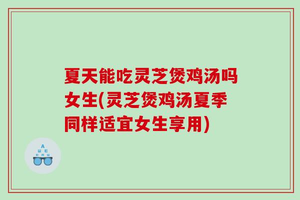 夏天能吃灵芝煲鸡汤吗女生(灵芝煲鸡汤夏季同样适宜女生享用)