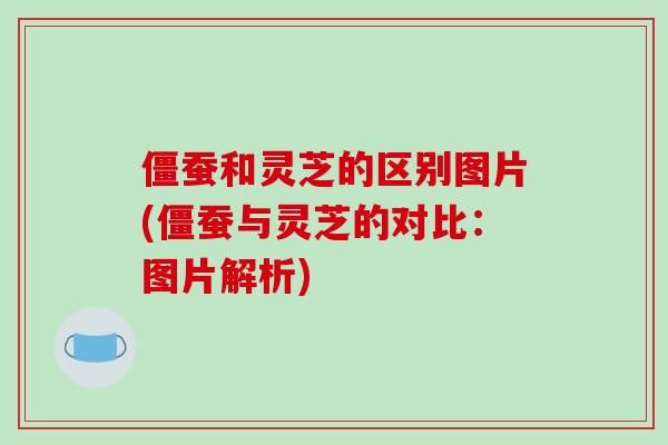 僵蚕和灵芝的区别图片(僵蚕与灵芝的对比：图片解析)