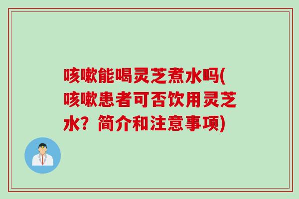 能喝灵芝煮水吗(患者可否饮用灵芝水？简介和注意事项)