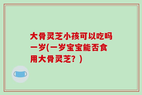大骨灵芝小孩可以吃吗一岁(一岁宝宝能否食用大骨灵芝？)