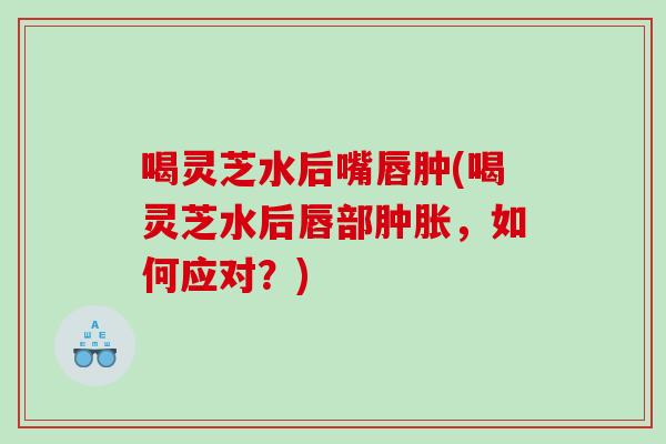喝灵芝水后嘴唇肿(喝灵芝水后唇部肿胀，如何应对？)