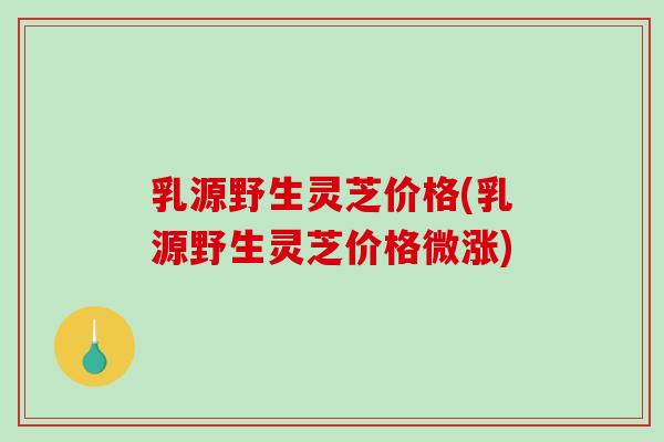 乳源野生灵芝价格(乳源野生灵芝价格微涨)