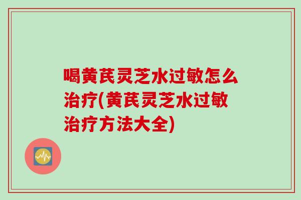 喝黄芪灵芝水过敏怎么治疗(黄芪灵芝水过敏治疗方法大全)